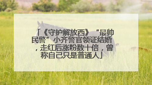 《守护解放西》“最帅民警”小齐警官领证结婚，走红后涨粉数十倍，曾称自己只是普通人
