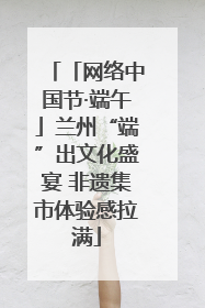「网络中国节·端午」兰州“端”出文化盛宴 非遗集市体验感拉满