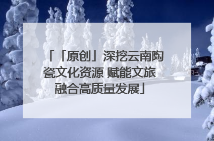 「原创」深挖云南陶瓷文化资源 赋能文旅融合高质量发展
