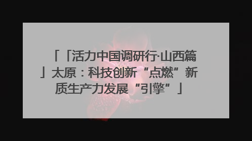 「活力中国调研行·山西篇」太原：科技创新“点燃”新质生产力发展“引擎”