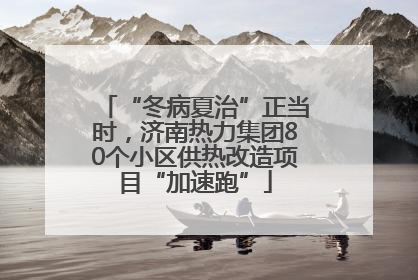 “冬病夏治”正当时，济南热力集团80个小区供热改造项目“加速跑”