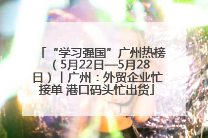 “学习强国”广州热榜（5月22日—5月28日）丨广州：外贸企业忙接单 港口码头忙出货