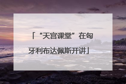 “天宫课堂”在匈牙利布达佩斯开讲