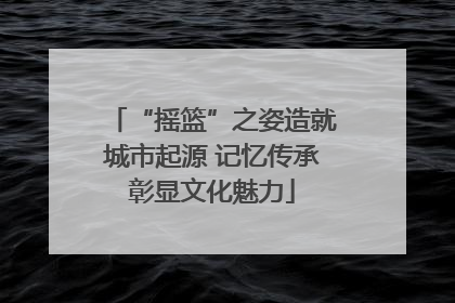“摇篮”之姿造就城市起源 记忆传承彰显文化魅力