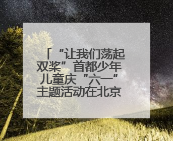 “让我们荡起双桨”首都少年儿童庆“六一”主题活动在北京北海公园举办