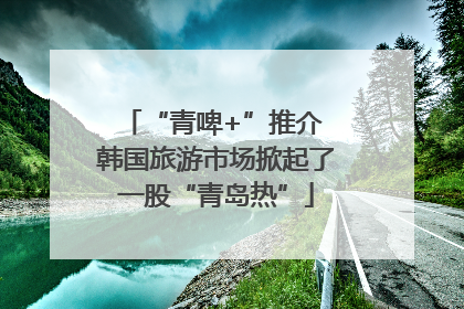 “青啤+”推介 韩国旅游市场掀起了一股“青岛热”
