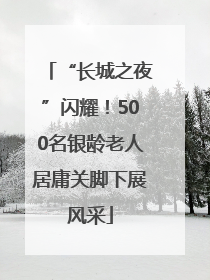 “长城之夜”闪耀！500名银龄老人居庸关脚下展风采
