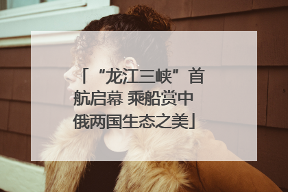 “龙江三峡”首航启幕 乘船赏中俄两国生态之美
