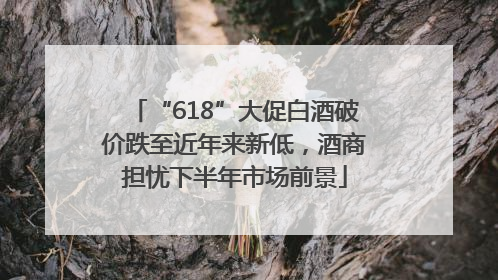 “618”大促白酒破价跌至近年来新低，酒商担忧下半年市场前景