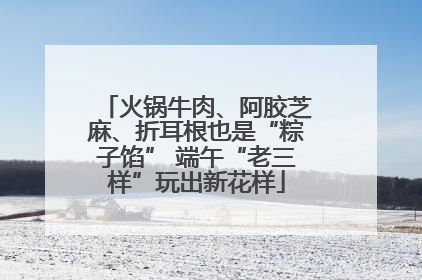 火锅牛肉、阿胶芝麻、折耳根也是“粽子馅” 端午“老三样”玩出新花样