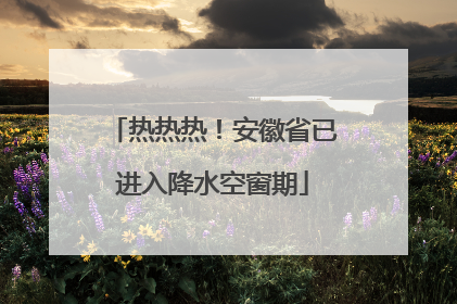 热热热！安徽省已进入降水空窗期