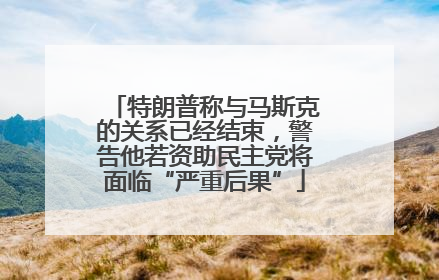 特朗普称与马斯克的关系已经结束，警告他若资助民主党将面临“严重后果”