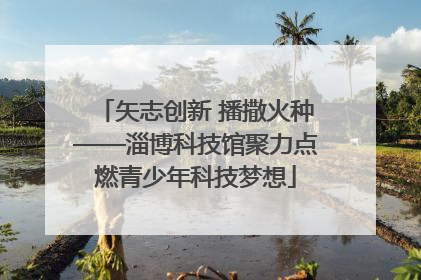 矢志创新 播撒火种——淄博科技馆聚力点燃青少年科技梦想