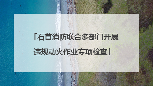 石首消防联合多部门开展违规动火作业专项检查