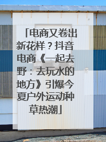 电商又卷出新花样？抖音电商《一起去野：去玩水的地方》引爆今夏户外运动种草热潮