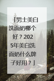 男士美白洗面奶哪个好？2025年美白洗面奶什么牌子好用？