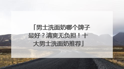 男士洗面奶哪个牌子最好？清爽无负担！十大男士洗面奶推荐