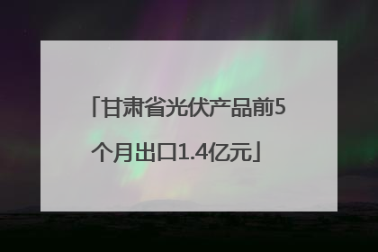 甘肃省光伏产品前5个月出口1.4亿元