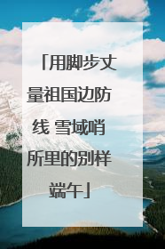 用脚步丈量祖国边防线 雪域哨所里的别样端午