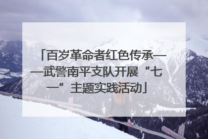 百岁革命者红色传承——武警南平支队开展“七一”主题实践活动