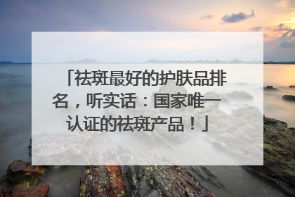 祛斑最好的护肤品排名，听实话：国家唯一认证的祛斑产品！