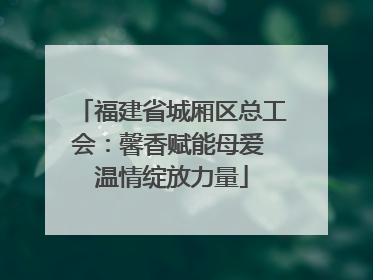 福建省城厢区总工会：馨香赋能母爱 温情绽放力量