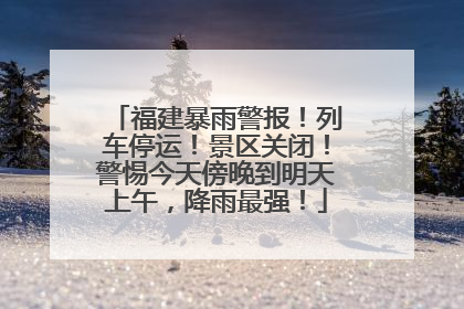 福建暴雨警报！列车停运！景区关闭！警惕今天傍晚到明天上午，降雨最强！