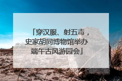 穿汉服、射五毒，史家胡同博物馆举办端午古风游园会