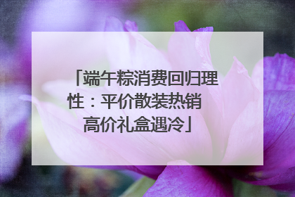 端午粽消费回归理性：平价散装热销 高价礼盒遇冷