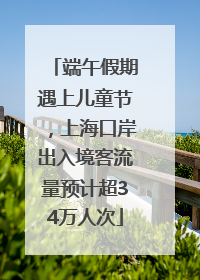 端午假期遇上儿童节，上海口岸出入境客流量预计超34万人次