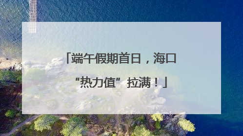 端午假期首日，海口“热力值”拉满！