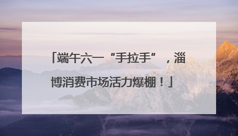 端午六一“手拉手”，淄博消费市场活力爆棚！
