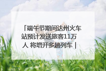 端午节期间达州火车站预计发送旅客11万人 将增开多趟列车｜网络中国节·端午