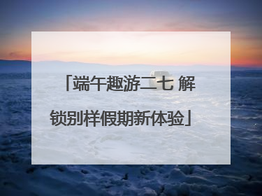 端午趣游二七 解锁别样假期新体验