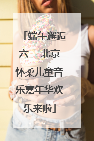 端午邂逅六一 北京怀柔儿童音乐嘉年华欢乐来啦