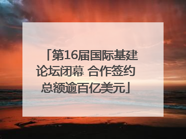 第16届国际基建论坛闭幕 合作签约总额逾百亿美元