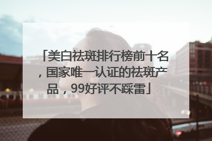 美白祛斑排行榜前十名，国家唯一认证的祛斑产品，99好评不踩雷