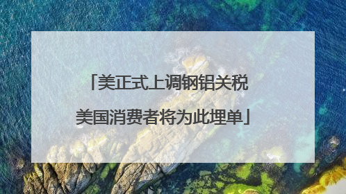 美正式上调钢铝关税 美国消费者将为此埋单