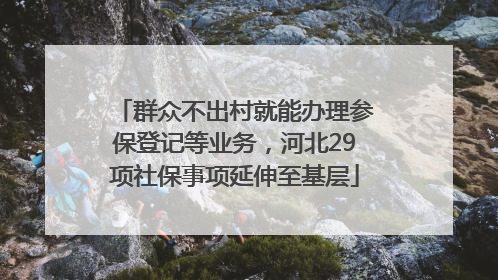 群众不出村就能办理参保登记等业务，河北29项社保事项延伸至基层