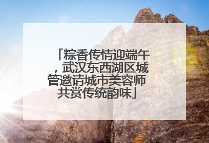 粽香传情迎端午，武汉东西湖区城管邀请城市美容师共赏传统韵味