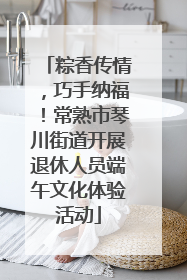 粽香传情，巧手纳福！常熟市琴川街道开展退休人员端午文化体验活动
