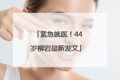 紧急就医！44岁柳岩最新发文