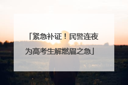 紧急补证！民警连夜为高考生解燃眉之急