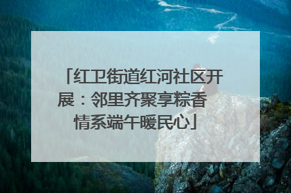 红卫街道红河社区开展：邻里齐聚享粽香 情系端午暖民心