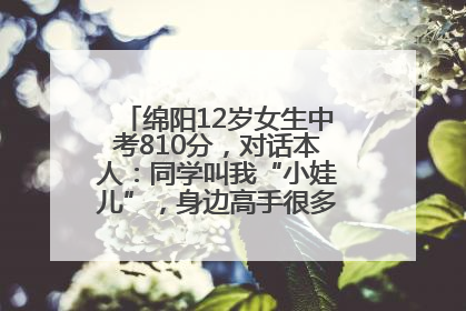 绵阳12岁女生中考810分，对话本人：同学叫我“小娃儿”，身边高手很多，我一直在追赶