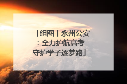 组图丨永州公安：全力护航高考 守护学子逐梦路