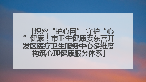 织密“护心网” 守护“心”健康！市卫生健康委东营开发区医疗卫生服务中心多维度构筑心理健康服务体系