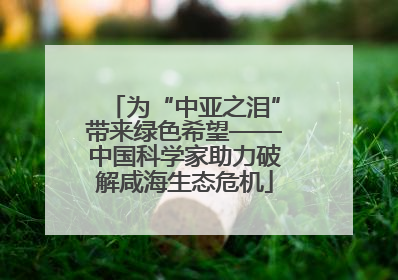 为“中亚之泪”带来绿色希望——中国科学家助力破解咸海生态危机