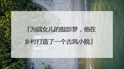 为圆女儿的摄影梦，他在乡村打造了一个古风小院