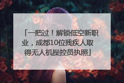 一把过！解锁低空新职业，成都10位残疾人取得无人机操控员执照